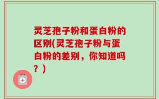 灵芝孢子粉和蛋白粉的区别(灵芝孢子粉与蛋白粉的差别，你知道吗？)