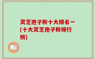 灵芝孢子粉十大排名一(十大灵芝孢子粉排行榜)