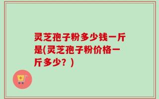 灵芝孢子粉多少钱一斤是(灵芝孢子粉价格一斤多少？)