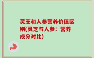 灵芝和人参营养价值区别(灵芝与人参：营养成分对比)