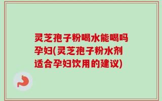 灵芝孢子粉喝水能喝吗孕妇(灵芝孢子粉水剂适合孕妇饮用的建议)