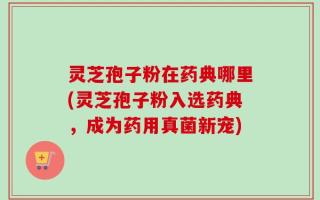 灵芝孢子粉在药典哪里(灵芝孢子粉入选药典，成为药用真菌新宠)