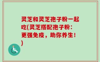 灵芝和灵芝孢子粉一起吃(灵芝搭配孢子粉：更强免疫，助你养生！)