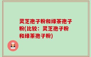 灵芝孢子粉和绿茶孢子粉(比较：灵芝孢子粉和绿茶孢子粉)