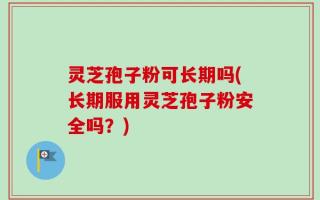 灵芝孢子粉可长期吗(长期服用灵芝孢子粉安全吗？)