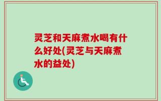 灵芝和天麻煮水喝有什么好处(灵芝与天麻煮水的益处)