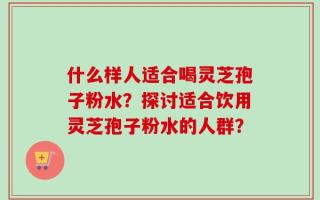 什么样人适合喝灵芝孢子粉水？探讨适合饮用灵芝孢子粉水的人群？