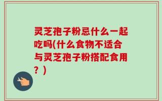 灵芝孢子粉忌什么一起吃吗(什么食物不适合与灵芝孢子粉搭配食用？)