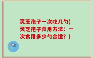 灵芝孢子一次吃几勺(灵芝孢子食用方法：一次食用多少勺合适？)