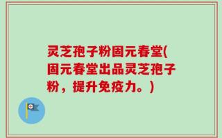 灵芝孢子粉固元春堂(固元春堂出品灵芝孢子粉，提升免疫力。)