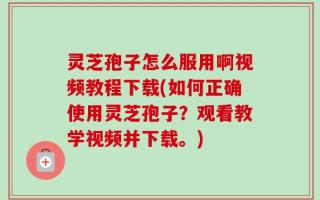 灵芝孢子怎么服用啊视频教程下载(如何正确使用灵芝孢子？观看教学视频并下载。)