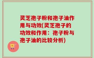 灵芝孢子粉和孢子油作用与功效(灵芝孢子的功效和作用：孢子粉与孢子油的比较分析)