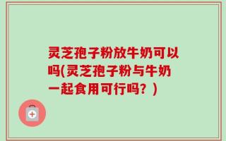 灵芝孢子粉放牛奶可以吗(灵芝孢子粉与牛奶一起食用可行吗？)
