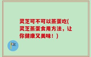 灵芝可不可以蒸蛋吃(灵芝蒸蛋食用方法，让你健康又美味！)