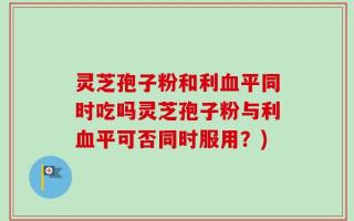 灵芝孢子粉和利血平同时吃吗灵芝孢子粉与利血平可否同时服用？)