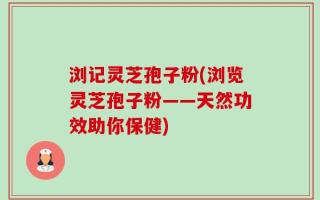浏记灵芝孢子粉(浏览灵芝孢子粉——天然功效助你保健)