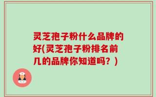 灵芝孢子粉什么品牌的好(灵芝孢子粉排名前几的品牌你知道吗？)