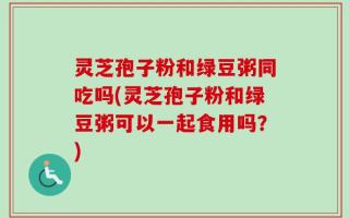 灵芝孢子粉和绿豆粥同吃吗(灵芝孢子粉和绿豆粥可以一起食用吗？)