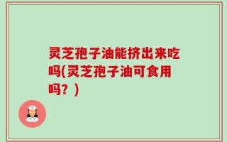 灵芝孢子油能挤出来吃吗(灵芝孢子油可食用吗？)