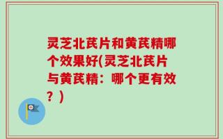 灵芝北芪片和黄芪精哪个效果好(灵芝北芪片与黄芪精：哪个更有效？)