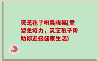 灵芝孢子粉吴晓英(重塑免疫力，灵芝孢子粉助你迎接健康生活)