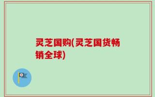 灵芝国购(灵芝国货畅销全球)