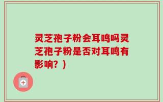 灵芝孢子粉会耳鸣吗灵芝孢子粉是否对耳鸣有影响？)