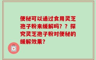 便秘可以通过食用灵芝孢子粉来缓解吗？？探究灵芝孢子粉对便秘的缓解效果？