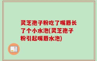 灵芝孢子粉吃了嘴唇长了个小水泡(灵芝孢子粉引起嘴唇水泡)