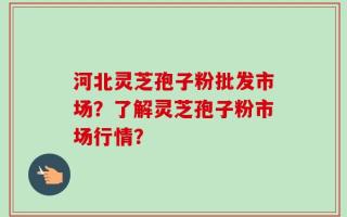 河北灵芝孢子粉批发市场？了解灵芝孢子粉市场行情？