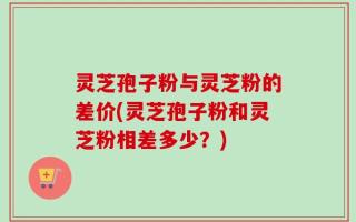 灵芝孢子粉与灵芝粉的差价(灵芝孢子粉和灵芝粉相差多少？)