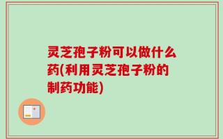 灵芝孢子粉可以做什么药(利用灵芝孢子粉的制药功能)
