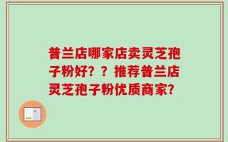 普兰店哪家店卖灵芝孢子粉好？？推荐普兰店灵芝孢子粉优质商家？
