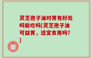 灵芝孢子油对胃有好处吗能吃吗(灵芝孢子油可益胃，适宜食用吗？)