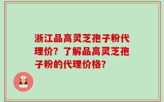浙江品高灵芝孢子粉代理价？了解品高灵芝孢子粉的代理价格？