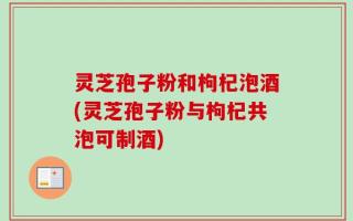 灵芝孢子粉和枸杞泡酒(灵芝孢子粉与枸杞共泡可制酒)