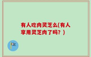 有人吃肉灵芝么(有人享用灵芝肉了吗？)