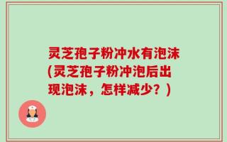 灵芝孢子粉冲水有泡沫(灵芝孢子粉冲泡后出现泡沫，怎样减少？)
