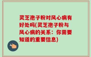 灵芝孢子粉对风心病有好处吗(灵芝孢子粉与风心病的关系：你需要知道的重要信息)