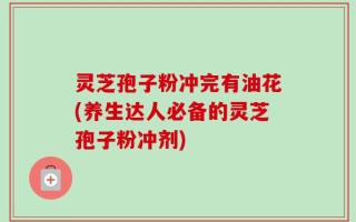灵芝孢子粉冲完有油花(养生达人必备的灵芝孢子粉冲剂)
