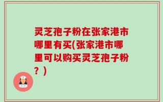 灵芝孢子粉在张家港市哪里有买(张家港市哪里可以购买灵芝孢子粉？)
