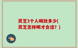 灵芝3个人喝放多少(灵芝怎样喝才合适？)