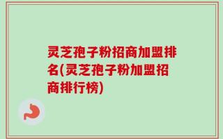 灵芝孢子粉招商加盟排名(灵芝孢子粉加盟招商排行榜)