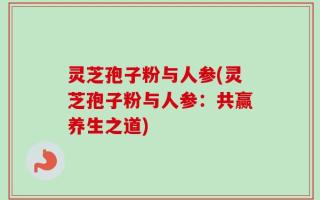 灵芝孢子粉与人参(灵芝孢子粉与人参：共赢养生之道)