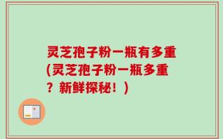 灵芝孢子粉一瓶有多重(灵芝孢子粉一瓶多重？新鲜探秘！)