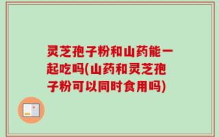 灵芝孢子粉和山药能一起吃吗(山药和灵芝孢子粉可以同时食用吗)