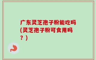 广东灵芝孢子粉能吃吗(灵芝孢子粉可食用吗？)