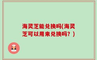 海灵芝能兑换吗(海灵芝可以用来兑换吗？)