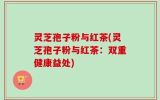 灵芝孢子粉与红茶(灵芝孢子粉与红茶：双重健康益处)