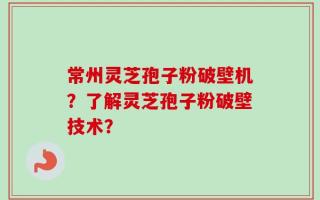 常州灵芝孢子粉破壁机？了解灵芝孢子粉破壁技术？